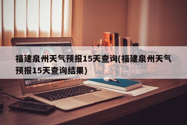 福建泉州天气预报15天查询(福建泉州天气预报15天查询结果)