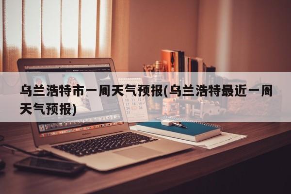 乌兰浩特市一周天气预报(乌兰浩特最近一周天气预报)