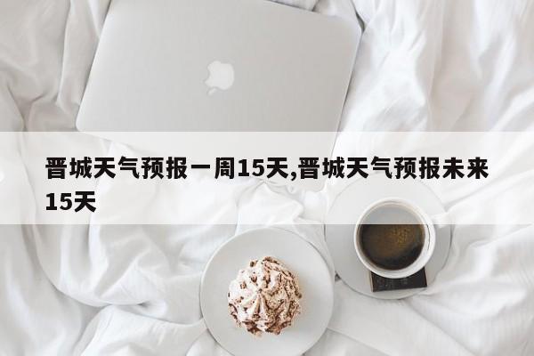 晋城天气预报一周15天,晋城天气预报未来15天 第1张
