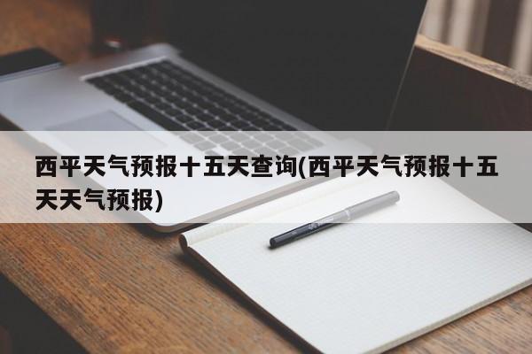 西平天气预报十五天查询(西平天气预报十五天天气预报)