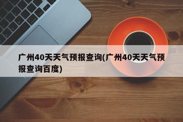 广州40天天气预报查询(广州40天天气预报查询百度)