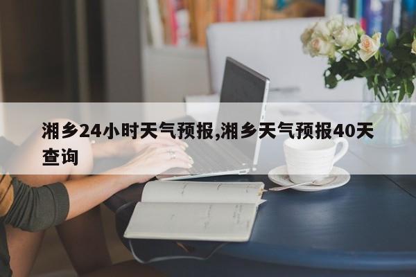 湘乡24小时天气预报,湘乡天气预报40天查询