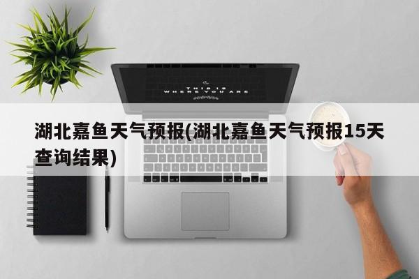 湖北嘉鱼天气预报(湖北嘉鱼天气预报15天查询结果)