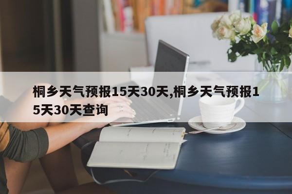 桐乡天气预报15天30天,桐乡天气预报15天30天查询