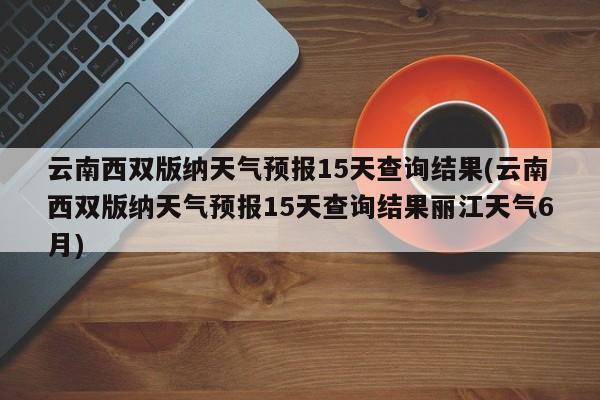 云南西双版纳天气预报15天查询结果(云南西双版纳天气预报15天查询结果丽江天气6月)
