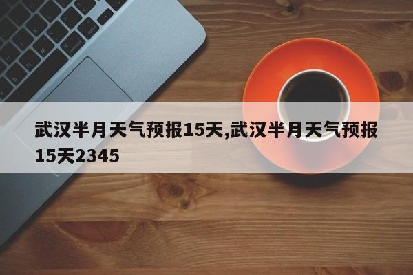 武汉半月天气预报15天,武汉半月天气预报15天2345