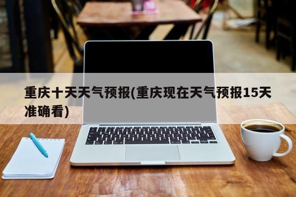 重庆十天天气预报(重庆现在天气预报15天准确看)