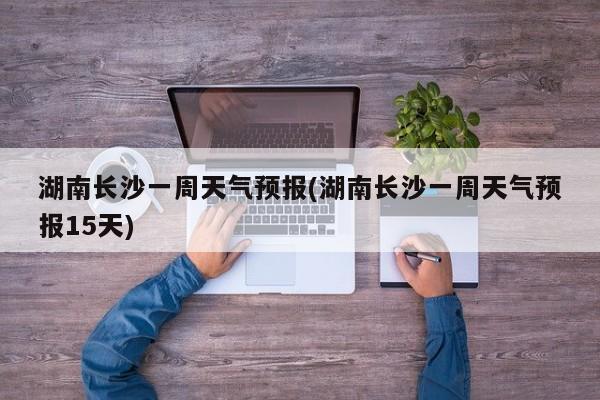 湖南长沙一周天气预报(湖南长沙一周天气预报15天)