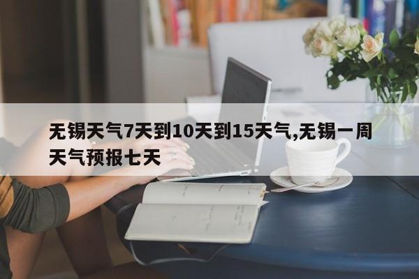 无锡天气7天到10天到15天气,无锡一周天气预报七天