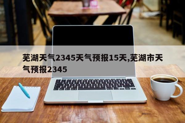 芜湖天气2345天气预报15天,芜湖市天气预报2345