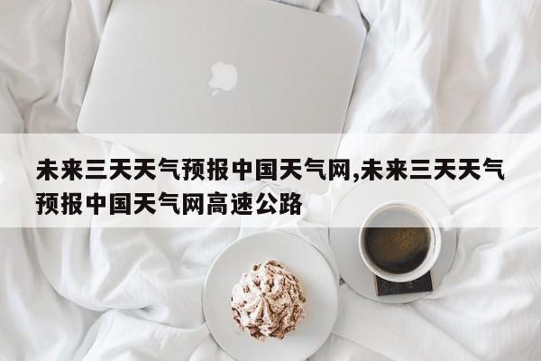 未来三天天气预报中国天气网,未来三天天气预报中国天气网高速公路